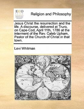 portada jesus christ the resurrection and the life. a discourse, delivered at truro, on cape-cod, april 11th, 1786 at the interment of the rev. caleb upham, p