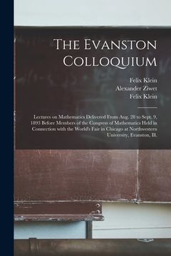 portada The Evanston Colloquium: Lectures on Mathematics Delivered From Aug. 28 to Sept. 9, 1893 Before Members of the Congress of Mathematics Held in (en Inglés)