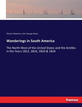 portada Wanderings in South America: The North-West of the United States and the Antilles in the Years 1812, 1816, 1820 & 1824 (en Inglés)