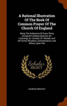 portada A Rational Illustration Of The Book Of Common Prayer Of The Church Of England: Being The Substance Of Every Thing Liturgical In Bishop Sparrow, Mr. ... Commentators, And Others, Upon The
