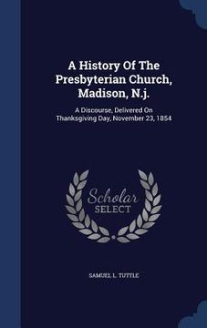 portada A History Of The Presbyterian Church, Madison, N.j.: A Discourse, Delivered On Thanksgiving Day, November 23, 1854 (in English)