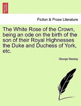 portada the white rose of the crown, being an ode on the birth of the son of their royal highnesses the duke and duchess of york, etc. (en Inglés)