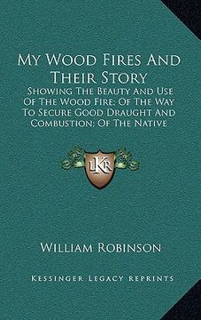 portada my wood fires and their story: showing the beauty and use of the wood fire; of the way to secure good draught and combustion; of the native woods bes (in English)