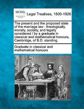 portada the present and the proposed state of the marriage law: theologically, morally, socially, and legally considered / by a graduate in classical and math (en Inglés)