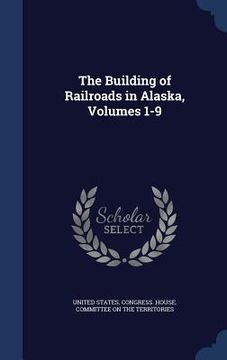 portada The Building of Railroads in Alaska, Volumes 1-9 (en Inglés)