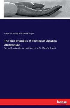 portada The True Principles of Pointed or Christian Architecture: Set forth in two lectures delivered at St. Marie's, Oscott (in English)