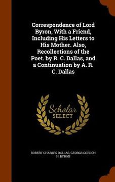 portada Correspondence of Lord Byron, With a Friend, Including His Letters to His Mother. Also, Recollections of the Poet. by R. C. Dallas, and a Continuation (en Inglés)