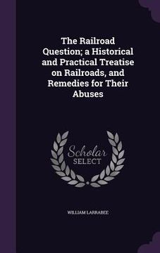 portada The Railroad Question; a Historical and Practical Treatise on Railroads, and Remedies for Their Abuses (en Inglés)