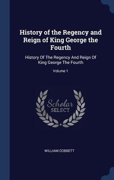portada History of the Regency and Reign of King George the Fourth: History Of The Regency And Reign Of King George The Fourth; Volume 1 (en Inglés)