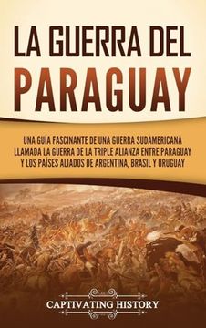 portada La Guerra del Paraguay: Una Guía Fascinante de una Guerra Sudamericana Llamada la Guerra de la Triple Alianza Entre Paraguay y los Países Aliados de Argentina, Brasil y Uruguay
