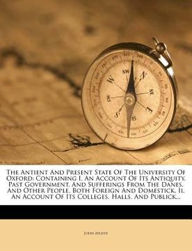 portada the antient and present state of the university of oxford: containing i. an account of its antiquity, past government, and sufferings from the danes,