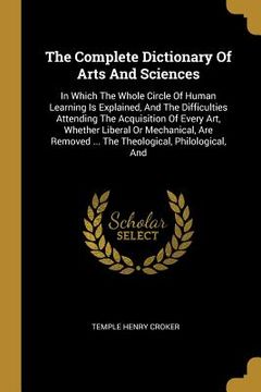 portada The Complete Dictionary Of Arts And Sciences: In Which The Whole Circle Of Human Learning Is Explained, And The Difficulties Attending The Acquisition (en Inglés)