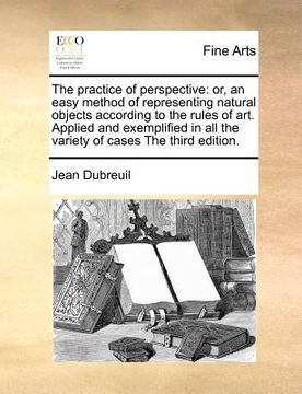 portada the practice of perspective: or, an easy method of representing natural objects according to the rules of art. applied and exemplified in all the v (en Inglés)