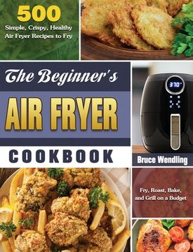 portada The Beginner's Air Fryer Cookbook: 500 Simple, Crispy, Healthy Air Fryer Recipes to Fry, Roast, Bake, and Grill on a Budget (in English)