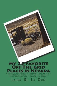 portada My 25 Favorite Off-The-Grid Places in Nevada: Places I traveled in Nevada that weren't invaded by every other wacky tourist that thought they should g (en Inglés)