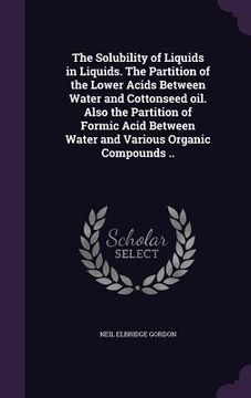 portada The Solubility of Liquids in Liquids. The Partition of the Lower Acids Between Water and Cottonseed oil. Also the Partition of Formic Acid Between Wat