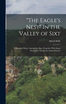 portada "The Eagle's Nest" in the Valley of Sixt: A Summer Home Among the Alps: Together With Some Excursions Among the Great Glaciers (en Inglés)
