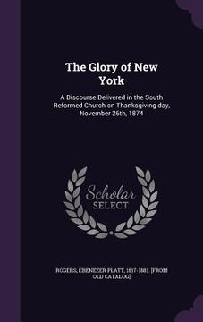 portada The Glory of New York: A Discourse Delivered in the South Reformed Church on Thanksgiving day, November 26th, 1874 (en Inglés)