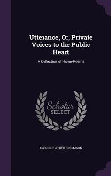 portada Utterance, Or, Private Voices to the Public Heart: A Collection of Home-Poems (in English)
