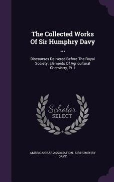 portada The Collected Works Of Sir Humphry Davy ...: Discourses Delivered Before The Royal Society. Elements Of Agricultural Chemistry, Pt. I (en Inglés)