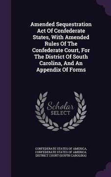 portada Amended Sequestration Act Of Confederate States, With Amended Rules Of The Confederate Court, For The District Of South Carolina, And An Appendix Of F (en Inglés)