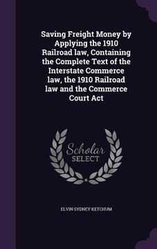 portada Saving Freight Money by Applying the 1910 Railroad law, Containing the Complete Text of the Interstate Commerce law, the 1910 Railroad law and the Com (en Inglés)