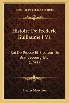 portada Histoire De Frederic Guillaume I V1: Roi De Prusse Et Electeur De Brandebourg, Etc. (1741) (in French)