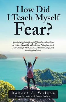 portada How Did I Teach Myself Fear?: By admitting I taught myself fear that Allowed Me to Unlock My Hidden Blocks that I Taught Myself Fear Through My Chil (en Inglés)