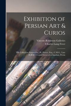 portada Exhibition of Persian Art & Curios: the Collection Formed by J.R. Preece, Esq., C.M.G., Late H.B.M.'s Consul General at Ispahan, Persia