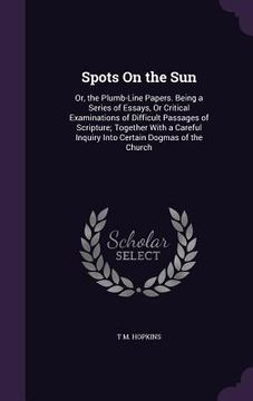 portada Spots On the Sun: Or, the Plumb-Line Papers. Being a Series of Essays, Or Critical Examinations of Difficult Passages of Scripture; Toge (en Inglés)