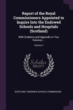 portada Report of the Royal Commissioners Appointed to Inquire Into the Endowed Schools and Hospitals (Scotland): With Evidence and Appendix in Two Volumes .. (in English)
