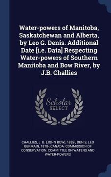 portada Water-powers of Manitoba, Saskatchewan and Alberta, by Leo G. Denis. Additional Date [i.e. Data] Respecting Water-powers of Southern Manitoba and Bow (en Inglés)