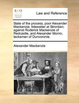 portada state of the process, poor alexander mackenzie, tidewaiter at strontian; against roderick mackenzie of redcastle, and alexander monro, tacksman of dun (en Inglés)
