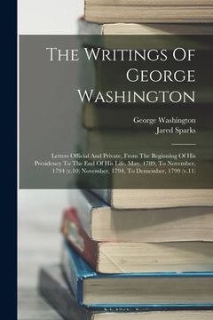 portada The Writings Of George Washington: Letters Official And Private, From The Beginning Of His Presidency To The End Of His Life. May, 1789, To November, (en Inglés)