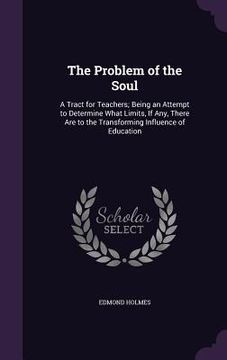 portada The Problem of the Soul: A Tract for Teachers; Being an Attempt to Determine What Limits, If Any, There Are to the Transforming Influence of Ed (en Inglés)