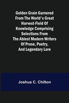 portada Golden Grain Garnered from the World's Great Harvest-field of Knowledge Comprising Selections from the Ablest Modern Writers of Prose, Poetry, and Leg (en Inglés)
