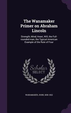 portada The Wanamaker Primer on Abraham Lincoln: Strength, Mind, Heart, Will, the Full-rounded man, the Typical American Example of the Rule of Four (en Inglés)