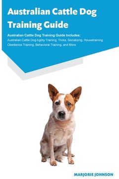 portada Australian Cattle Dog Training Guide Australian Cattle Dog Training Guide Includes: Australian Cattle Dog Agility Training, Tricks, Socializing, House (en Inglés)