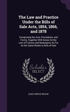 portada The Law and Practice Under the Bills of Sale Acts, 1854, 1866, and 1878: Comprising the Acts, Precedents, and Forms, Together With Notes On the Law of (en Inglés)