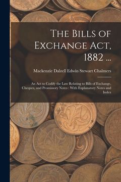 portada The Bills of Exchange Act, 1882 ...: An Act to Codify the Law Relating to Bills of Exchange, Cheques, and Promissory Notes: With Explanatory Notes and (in English)