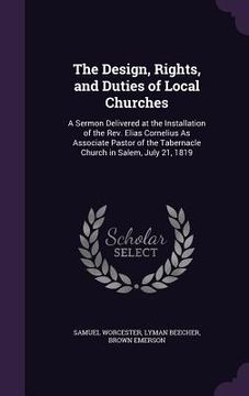 portada The Design, Rights, and Duties of Local Churches: A Sermon Delivered at the Installation of the Rev. Elias Cornelius As Associate Pastor of the Tabern (en Inglés)