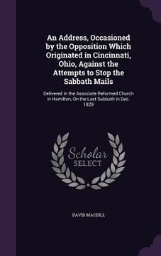 portada An Address, Occasioned by the Opposition Which Originated in Cincinnati, Ohio, Against the Attempts to Stop the Sabbath Mails: Delivered in the Associ (en Inglés)