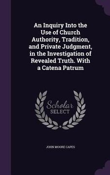 portada An Inquiry Into the Use of Church Authority, Tradition, and Private Judgment, in the Investigation of Revealed Truth. With a Catena Patrum