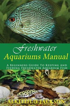 portada Freshwater Aquariums Manual: A Beginners Guide To Keeping And Feeding Freshwater Aquarium Fish (in English)