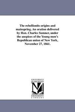 portada the rebellionits origins and mainspring. an oration delivered by hon. charles sumner, under the auspices of the young men's republican union of new yo