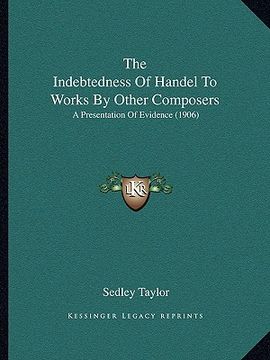 the indebtedness of handel to works by other composers: a presentation of evidence (1906) (en Inglés)