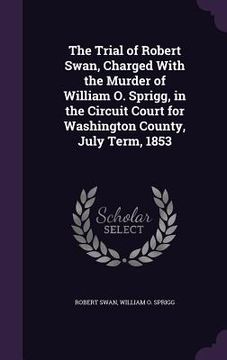 portada The Trial of Robert Swan, Charged With the Murder of William O. Sprigg, in the Circuit Court for Washington County, July Term, 1853 (en Inglés)