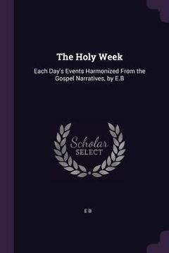 portada The Holy Week: Each Day's Events Harmonized From the Gospel Narratives, by E.B (en Inglés)