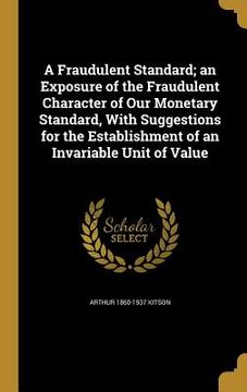 portada A Fraudulent Standard; an Exposure of the Fraudulent Character of Our Monetary Standard, With Suggestions for the Establishment of an Invariable Unit (en Inglés)