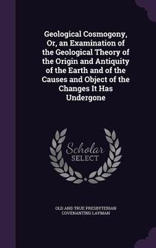 portada Geological Cosmogony, Or, an Examination of the Geological Theory of the Origin and Antiquity of the Earth and of the Causes and Object of the Changes (en Inglés)